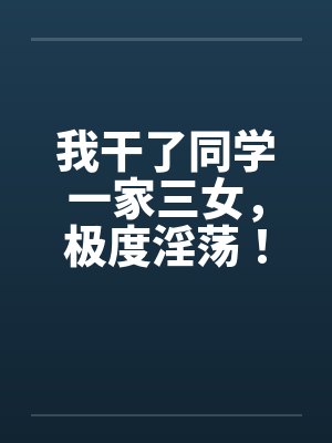我干了同学一家三女,极度淫荡! 我干了同学一家三女,极度淫荡!