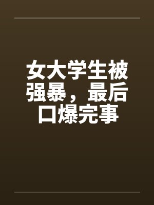女大学生被强暴,最后口爆完事 女大学生被强暴,最后口爆完事