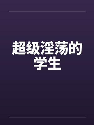 超级淫荡的学生 超级淫荡的学生