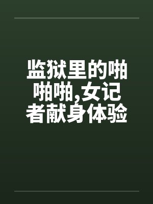 监狱里的啪啪啪,女记者献身体验快感! 监狱里的啪啪啪,女记者献身体验快感!