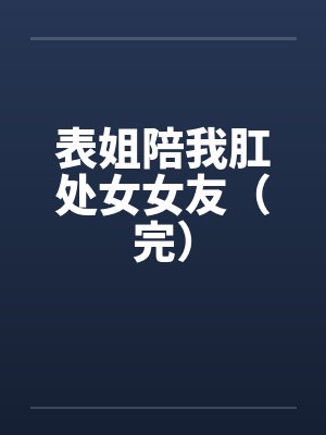 表姐陪我肛处女女友(完) 表姐陪我肛处女女友(完)
