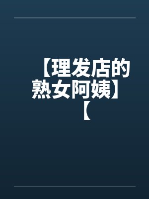 【理发店的熟女阿姨】【 【理发店的熟女阿姨】【