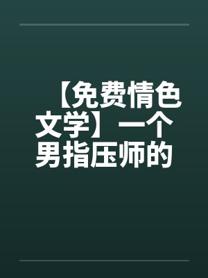 【免费情色文学】一个男指压师的工作经历 【免费情色文学】一个男指压师的工作经历